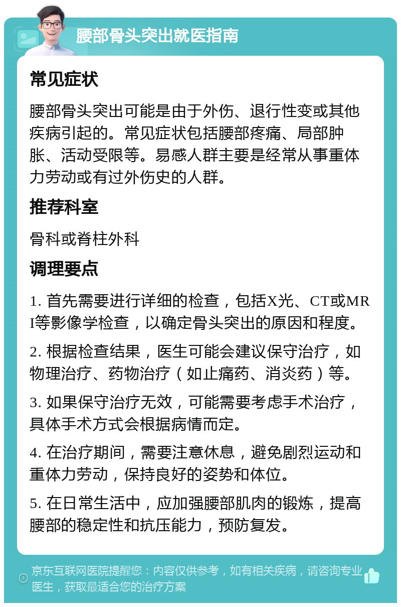 腰部骨头突出就医指南 常见症状 腰部骨头突出可能是由于外伤、退行性变或其他疾病引起的。常见症状包括腰部疼痛、局部肿胀、活动受限等。易感人群主要是经常从事重体力劳动或有过外伤史的人群。 推荐科室 骨科或脊柱外科 调理要点 1. 首先需要进行详细的检查，包括X光、CT或MRI等影像学检查，以确定骨头突出的原因和程度。 2. 根据检查结果，医生可能会建议保守治疗，如物理治疗、药物治疗（如止痛药、消炎药）等。 3. 如果保守治疗无效，可能需要考虑手术治疗，具体手术方式会根据病情而定。 4. 在治疗期间，需要注意休息，避免剧烈运动和重体力劳动，保持良好的姿势和体位。 5. 在日常生活中，应加强腰部肌肉的锻炼，提高腰部的稳定性和抗压能力，预防复发。