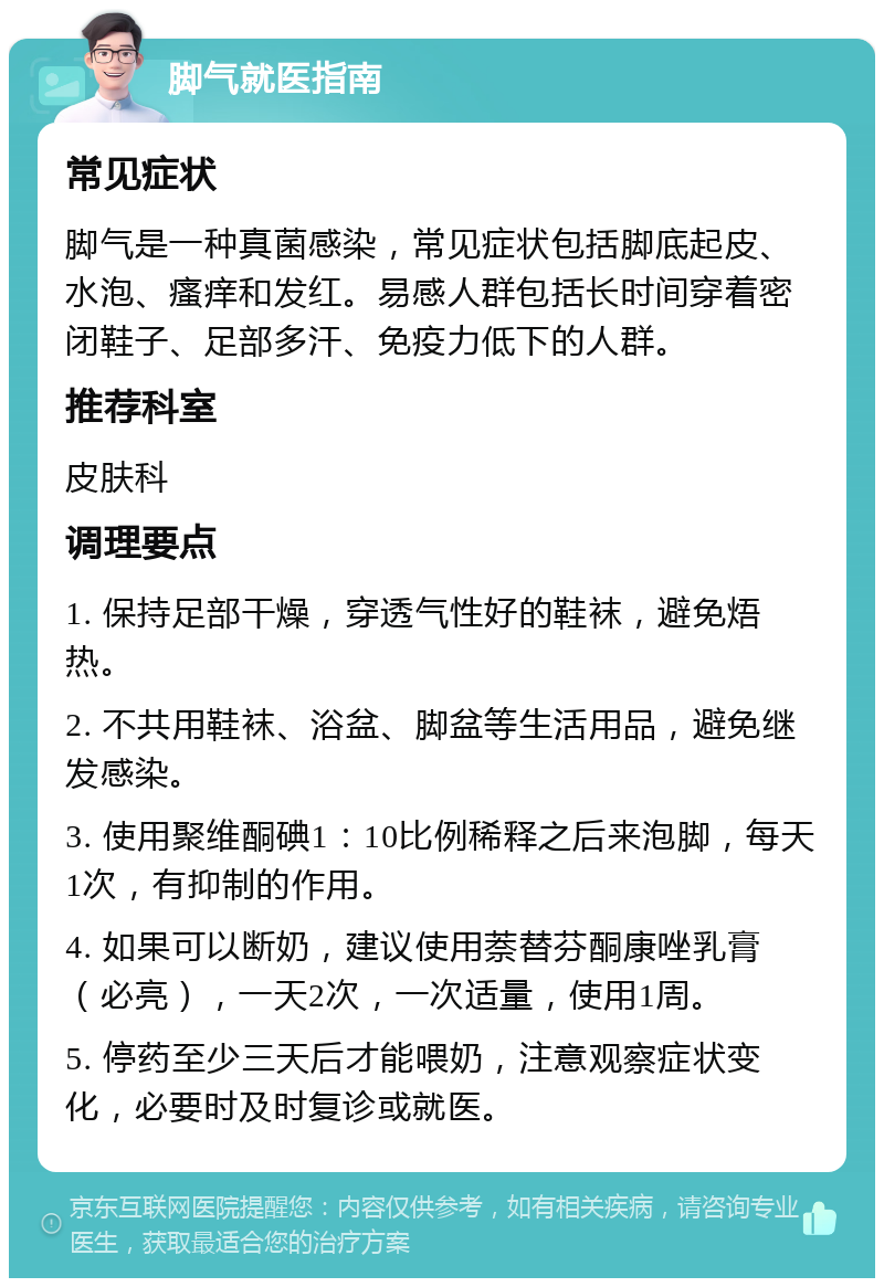 脚气就医指南 常见症状 脚气是一种真菌感染，常见症状包括脚底起皮、水泡、瘙痒和发红。易感人群包括长时间穿着密闭鞋子、足部多汗、免疫力低下的人群。 推荐科室 皮肤科 调理要点 1. 保持足部干燥，穿透气性好的鞋袜，避免焐热。 2. 不共用鞋袜、浴盆、脚盆等生活用品，避免继发感染。 3. 使用聚维酮碘1：10比例稀释之后来泡脚，每天1次，有抑制的作用。 4. 如果可以断奶，建议使用萘替芬酮康唑乳膏（必亮），一天2次，一次适量，使用1周。 5. 停药至少三天后才能喂奶，注意观察症状变化，必要时及时复诊或就医。