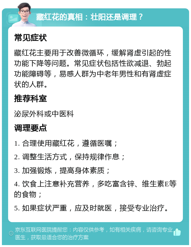 藏红花的真相：壮阳还是调理？ 常见症状 藏红花主要用于改善微循环，缓解肾虚引起的性功能下降等问题。常见症状包括性欲减退、勃起功能障碍等，易感人群为中老年男性和有肾虚症状的人群。 推荐科室 泌尿外科或中医科 调理要点 1. 合理使用藏红花，遵循医嘱； 2. 调整生活方式，保持规律作息； 3. 加强锻炼，提高身体素质； 4. 饮食上注意补充营养，多吃富含锌、维生素E等的食物； 5. 如果症状严重，应及时就医，接受专业治疗。