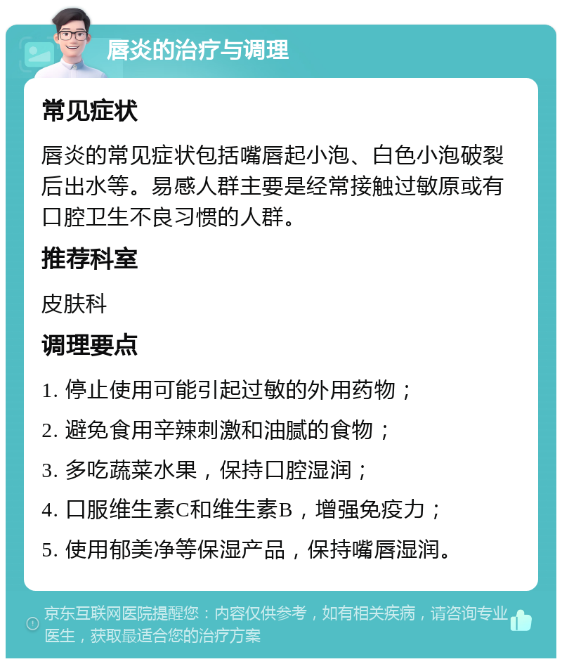 唇炎的治疗与调理 常见症状 唇炎的常见症状包括嘴唇起小泡、白色小泡破裂后出水等。易感人群主要是经常接触过敏原或有口腔卫生不良习惯的人群。 推荐科室 皮肤科 调理要点 1. 停止使用可能引起过敏的外用药物； 2. 避免食用辛辣刺激和油腻的食物； 3. 多吃蔬菜水果，保持口腔湿润； 4. 口服维生素C和维生素B，增强免疫力； 5. 使用郁美净等保湿产品，保持嘴唇湿润。