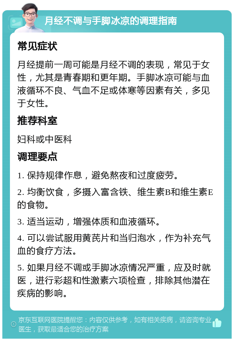 月经不调与手脚冰凉的调理指南 常见症状 月经提前一周可能是月经不调的表现，常见于女性，尤其是青春期和更年期。手脚冰凉可能与血液循环不良、气血不足或体寒等因素有关，多见于女性。 推荐科室 妇科或中医科 调理要点 1. 保持规律作息，避免熬夜和过度疲劳。 2. 均衡饮食，多摄入富含铁、维生素B和维生素E的食物。 3. 适当运动，增强体质和血液循环。 4. 可以尝试服用黄芪片和当归泡水，作为补充气血的食疗方法。 5. 如果月经不调或手脚冰凉情况严重，应及时就医，进行彩超和性激素六项检查，排除其他潜在疾病的影响。