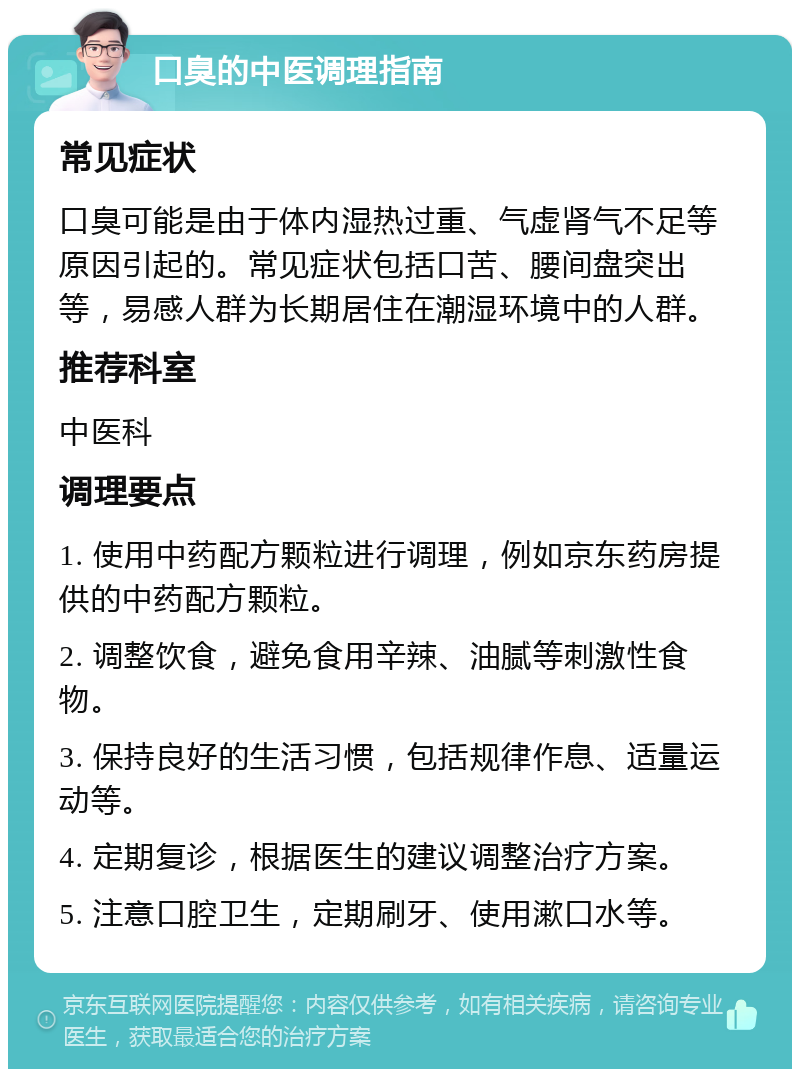 口臭的中医调理指南 常见症状 口臭可能是由于体内湿热过重、气虚肾气不足等原因引起的。常见症状包括口苦、腰间盘突出等，易感人群为长期居住在潮湿环境中的人群。 推荐科室 中医科 调理要点 1. 使用中药配方颗粒进行调理，例如京东药房提供的中药配方颗粒。 2. 调整饮食，避免食用辛辣、油腻等刺激性食物。 3. 保持良好的生活习惯，包括规律作息、适量运动等。 4. 定期复诊，根据医生的建议调整治疗方案。 5. 注意口腔卫生，定期刷牙、使用漱口水等。