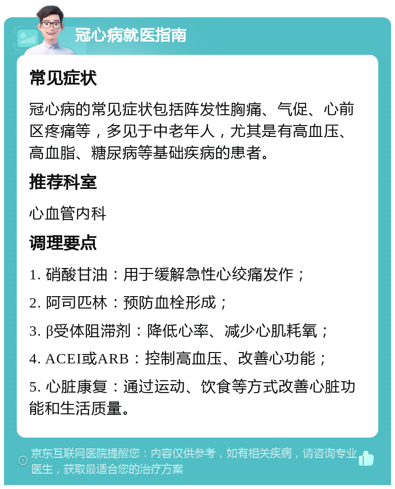 冠心病就医指南 常见症状 冠心病的常见症状包括阵发性胸痛、气促、心前区疼痛等，多见于中老年人，尤其是有高血压、高血脂、糖尿病等基础疾病的患者。 推荐科室 心血管内科 调理要点 1. 硝酸甘油：用于缓解急性心绞痛发作； 2. 阿司匹林：预防血栓形成； 3. β受体阻滞剂：降低心率、减少心肌耗氧； 4. ACEI或ARB：控制高血压、改善心功能； 5. 心脏康复：通过运动、饮食等方式改善心脏功能和生活质量。