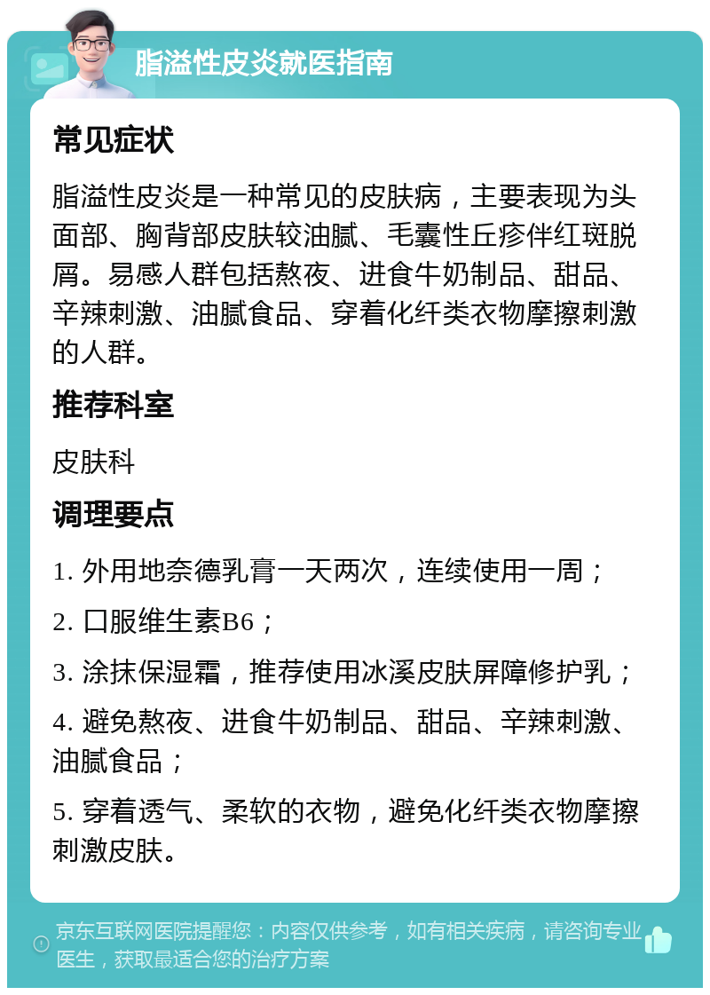 脂溢性皮炎就医指南 常见症状 脂溢性皮炎是一种常见的皮肤病，主要表现为头面部、胸背部皮肤较油腻、毛囊性丘疹伴红斑脱屑。易感人群包括熬夜、进食牛奶制品、甜品、辛辣刺激、油腻食品、穿着化纤类衣物摩擦刺激的人群。 推荐科室 皮肤科 调理要点 1. 外用地奈德乳膏一天两次，连续使用一周； 2. 口服维生素B6； 3. 涂抹保湿霜，推荐使用冰溪皮肤屏障修护乳； 4. 避免熬夜、进食牛奶制品、甜品、辛辣刺激、油腻食品； 5. 穿着透气、柔软的衣物，避免化纤类衣物摩擦刺激皮肤。