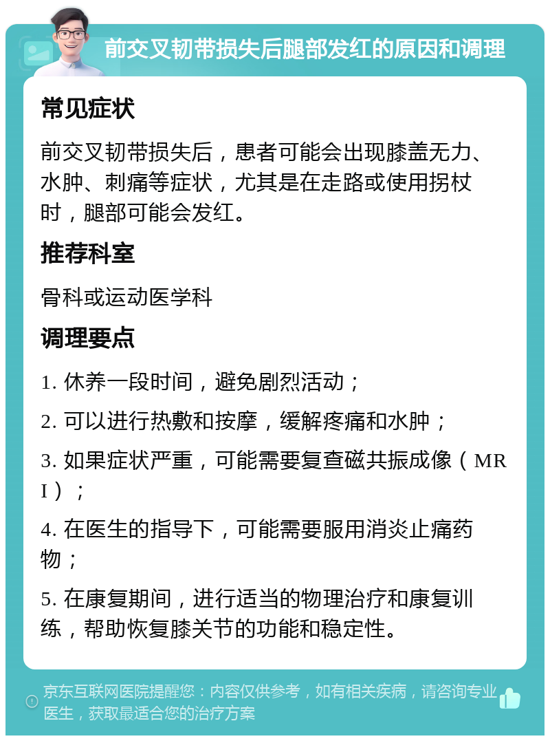 前交叉韧带损失后腿部发红的原因和调理 常见症状 前交叉韧带损失后，患者可能会出现膝盖无力、水肿、刺痛等症状，尤其是在走路或使用拐杖时，腿部可能会发红。 推荐科室 骨科或运动医学科 调理要点 1. 休养一段时间，避免剧烈活动； 2. 可以进行热敷和按摩，缓解疼痛和水肿； 3. 如果症状严重，可能需要复查磁共振成像（MRI）； 4. 在医生的指导下，可能需要服用消炎止痛药物； 5. 在康复期间，进行适当的物理治疗和康复训练，帮助恢复膝关节的功能和稳定性。