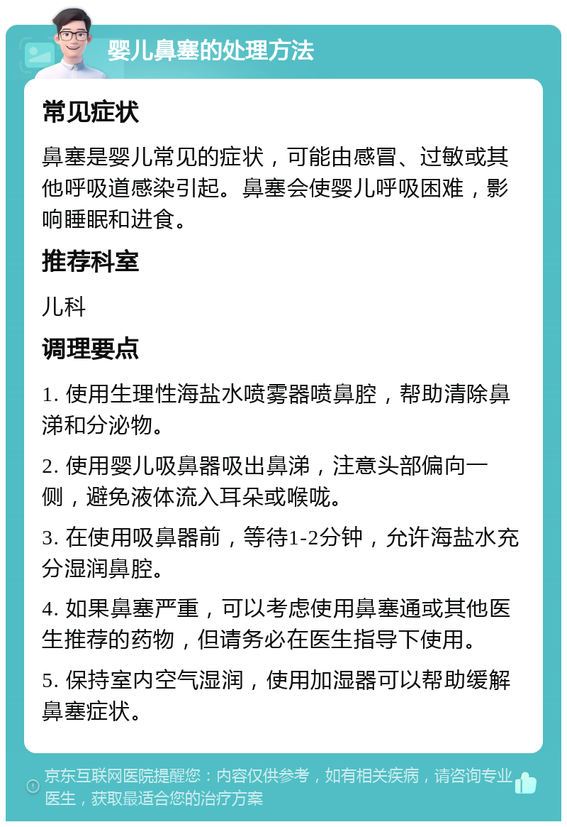 婴儿鼻塞的处理方法 常见症状 鼻塞是婴儿常见的症状，可能由感冒、过敏或其他呼吸道感染引起。鼻塞会使婴儿呼吸困难，影响睡眠和进食。 推荐科室 儿科 调理要点 1. 使用生理性海盐水喷雾器喷鼻腔，帮助清除鼻涕和分泌物。 2. 使用婴儿吸鼻器吸出鼻涕，注意头部偏向一侧，避免液体流入耳朵或喉咙。 3. 在使用吸鼻器前，等待1-2分钟，允许海盐水充分湿润鼻腔。 4. 如果鼻塞严重，可以考虑使用鼻塞通或其他医生推荐的药物，但请务必在医生指导下使用。 5. 保持室内空气湿润，使用加湿器可以帮助缓解鼻塞症状。