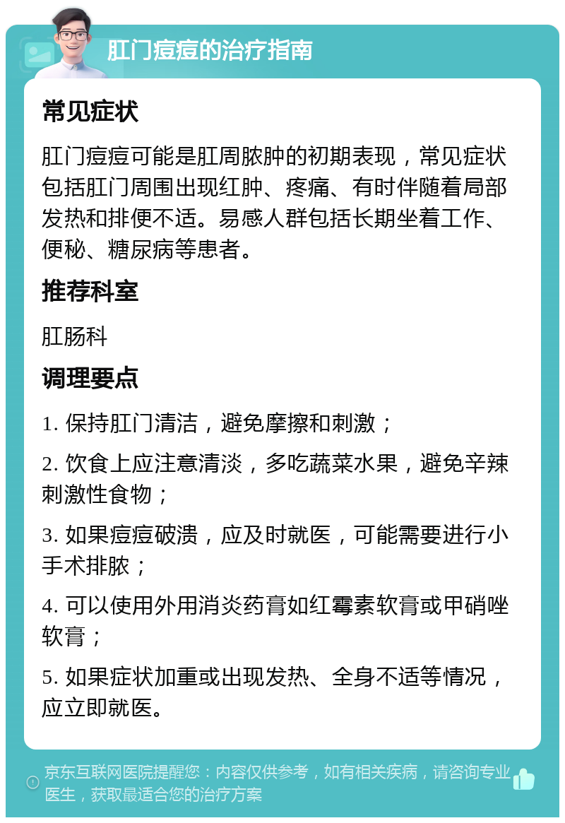 肛门痘痘的治疗指南 常见症状 肛门痘痘可能是肛周脓肿的初期表现，常见症状包括肛门周围出现红肿、疼痛、有时伴随着局部发热和排便不适。易感人群包括长期坐着工作、便秘、糖尿病等患者。 推荐科室 肛肠科 调理要点 1. 保持肛门清洁，避免摩擦和刺激； 2. 饮食上应注意清淡，多吃蔬菜水果，避免辛辣刺激性食物； 3. 如果痘痘破溃，应及时就医，可能需要进行小手术排脓； 4. 可以使用外用消炎药膏如红霉素软膏或甲硝唑软膏； 5. 如果症状加重或出现发热、全身不适等情况，应立即就医。