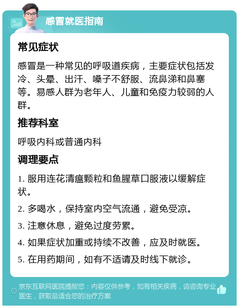 感冒就医指南 常见症状 感冒是一种常见的呼吸道疾病，主要症状包括发冷、头晕、出汗、嗓子不舒服、流鼻涕和鼻塞等。易感人群为老年人、儿童和免疫力较弱的人群。 推荐科室 呼吸内科或普通内科 调理要点 1. 服用连花清瘟颗粒和鱼腥草口服液以缓解症状。 2. 多喝水，保持室内空气流通，避免受凉。 3. 注意休息，避免过度劳累。 4. 如果症状加重或持续不改善，应及时就医。 5. 在用药期间，如有不适请及时线下就诊。