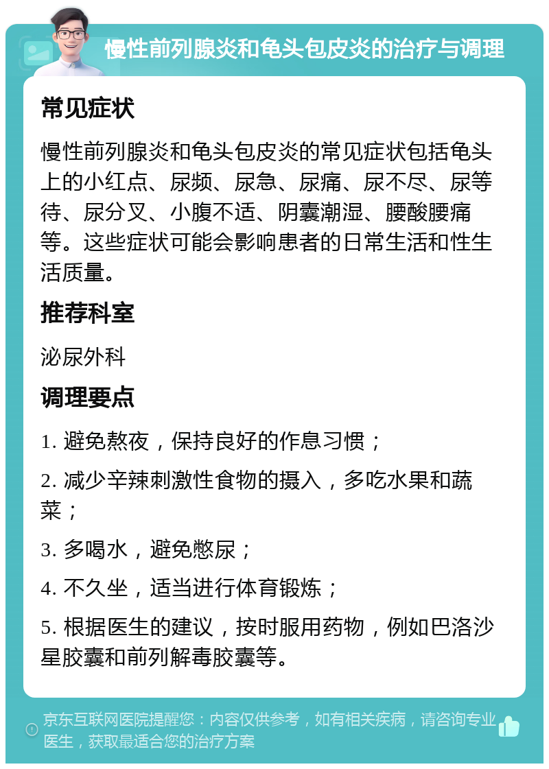 慢性前列腺炎和龟头包皮炎的治疗与调理 常见症状 慢性前列腺炎和龟头包皮炎的常见症状包括龟头上的小红点、尿频、尿急、尿痛、尿不尽、尿等待、尿分叉、小腹不适、阴囊潮湿、腰酸腰痛等。这些症状可能会影响患者的日常生活和性生活质量。 推荐科室 泌尿外科 调理要点 1. 避免熬夜，保持良好的作息习惯； 2. 减少辛辣刺激性食物的摄入，多吃水果和蔬菜； 3. 多喝水，避免憋尿； 4. 不久坐，适当进行体育锻炼； 5. 根据医生的建议，按时服用药物，例如巴洛沙星胶囊和前列解毒胶囊等。