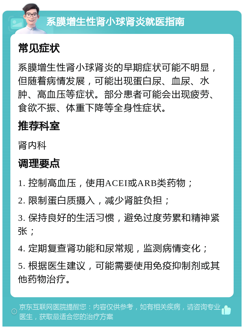 系膜增生性肾小球肾炎就医指南 常见症状 系膜增生性肾小球肾炎的早期症状可能不明显，但随着病情发展，可能出现蛋白尿、血尿、水肿、高血压等症状。部分患者可能会出现疲劳、食欲不振、体重下降等全身性症状。 推荐科室 肾内科 调理要点 1. 控制高血压，使用ACEI或ARB类药物； 2. 限制蛋白质摄入，减少肾脏负担； 3. 保持良好的生活习惯，避免过度劳累和精神紧张； 4. 定期复查肾功能和尿常规，监测病情变化； 5. 根据医生建议，可能需要使用免疫抑制剂或其他药物治疗。