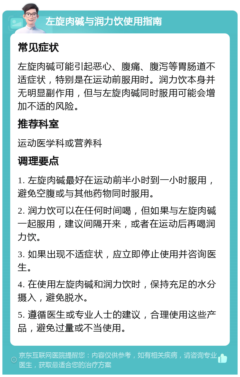 左旋肉碱与润力饮使用指南 常见症状 左旋肉碱可能引起恶心、腹痛、腹泻等胃肠道不适症状，特别是在运动前服用时。润力饮本身并无明显副作用，但与左旋肉碱同时服用可能会增加不适的风险。 推荐科室 运动医学科或营养科 调理要点 1. 左旋肉碱最好在运动前半小时到一小时服用，避免空腹或与其他药物同时服用。 2. 润力饮可以在任何时间喝，但如果与左旋肉碱一起服用，建议间隔开来，或者在运动后再喝润力饮。 3. 如果出现不适症状，应立即停止使用并咨询医生。 4. 在使用左旋肉碱和润力饮时，保持充足的水分摄入，避免脱水。 5. 遵循医生或专业人士的建议，合理使用这些产品，避免过量或不当使用。