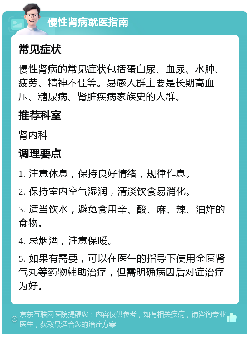 慢性肾病就医指南 常见症状 慢性肾病的常见症状包括蛋白尿、血尿、水肿、疲劳、精神不佳等。易感人群主要是长期高血压、糖尿病、肾脏疾病家族史的人群。 推荐科室 肾内科 调理要点 1. 注意休息，保持良好情绪，规律作息。 2. 保持室内空气湿润，清淡饮食易消化。 3. 适当饮水，避免食用辛、酸、麻、辣、油炸的食物。 4. 忌烟酒，注意保暖。 5. 如果有需要，可以在医生的指导下使用金匮肾气丸等药物辅助治疗，但需明确病因后对症治疗为好。