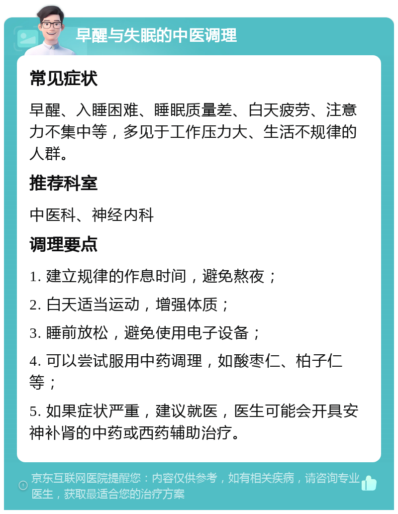 早醒与失眠的中医调理 常见症状 早醒、入睡困难、睡眠质量差、白天疲劳、注意力不集中等，多见于工作压力大、生活不规律的人群。 推荐科室 中医科、神经内科 调理要点 1. 建立规律的作息时间，避免熬夜； 2. 白天适当运动，增强体质； 3. 睡前放松，避免使用电子设备； 4. 可以尝试服用中药调理，如酸枣仁、柏子仁等； 5. 如果症状严重，建议就医，医生可能会开具安神补肾的中药或西药辅助治疗。