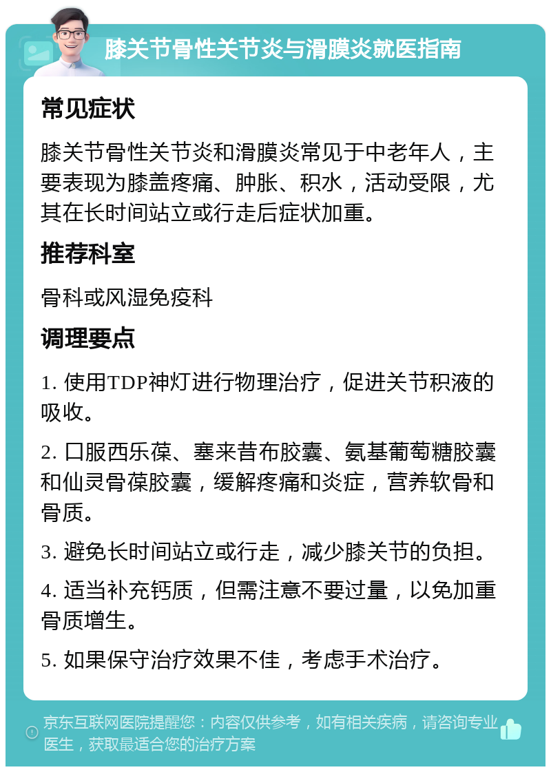 膝关节骨性关节炎与滑膜炎就医指南 常见症状 膝关节骨性关节炎和滑膜炎常见于中老年人，主要表现为膝盖疼痛、肿胀、积水，活动受限，尤其在长时间站立或行走后症状加重。 推荐科室 骨科或风湿免疫科 调理要点 1. 使用TDP神灯进行物理治疗，促进关节积液的吸收。 2. 口服西乐葆、塞来昔布胶囊、氨基葡萄糖胶囊和仙灵骨葆胶囊，缓解疼痛和炎症，营养软骨和骨质。 3. 避免长时间站立或行走，减少膝关节的负担。 4. 适当补充钙质，但需注意不要过量，以免加重骨质增生。 5. 如果保守治疗效果不佳，考虑手术治疗。