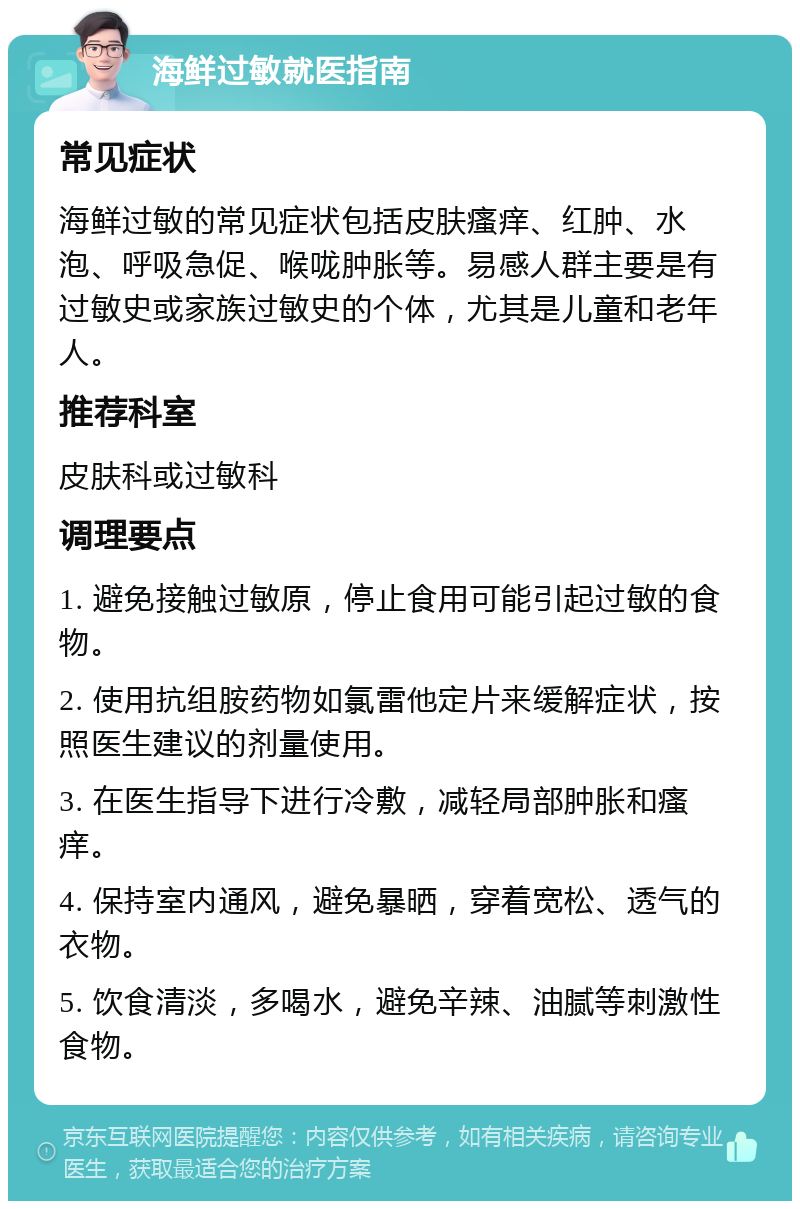 海鲜过敏就医指南 常见症状 海鲜过敏的常见症状包括皮肤瘙痒、红肿、水泡、呼吸急促、喉咙肿胀等。易感人群主要是有过敏史或家族过敏史的个体，尤其是儿童和老年人。 推荐科室 皮肤科或过敏科 调理要点 1. 避免接触过敏原，停止食用可能引起过敏的食物。 2. 使用抗组胺药物如氯雷他定片来缓解症状，按照医生建议的剂量使用。 3. 在医生指导下进行冷敷，减轻局部肿胀和瘙痒。 4. 保持室内通风，避免暴晒，穿着宽松、透气的衣物。 5. 饮食清淡，多喝水，避免辛辣、油腻等刺激性食物。