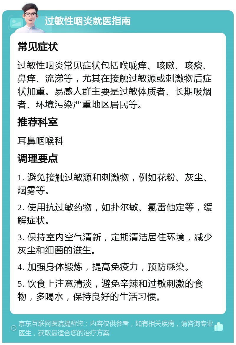 过敏性咽炎就医指南 常见症状 过敏性咽炎常见症状包括喉咙痒、咳嗽、咳痰、鼻痒、流涕等，尤其在接触过敏源或刺激物后症状加重。易感人群主要是过敏体质者、长期吸烟者、环境污染严重地区居民等。 推荐科室 耳鼻咽喉科 调理要点 1. 避免接触过敏源和刺激物，例如花粉、灰尘、烟雾等。 2. 使用抗过敏药物，如扑尔敏、氯雷他定等，缓解症状。 3. 保持室内空气清新，定期清洁居住环境，减少灰尘和细菌的滋生。 4. 加强身体锻炼，提高免疫力，预防感染。 5. 饮食上注意清淡，避免辛辣和过敏刺激的食物，多喝水，保持良好的生活习惯。