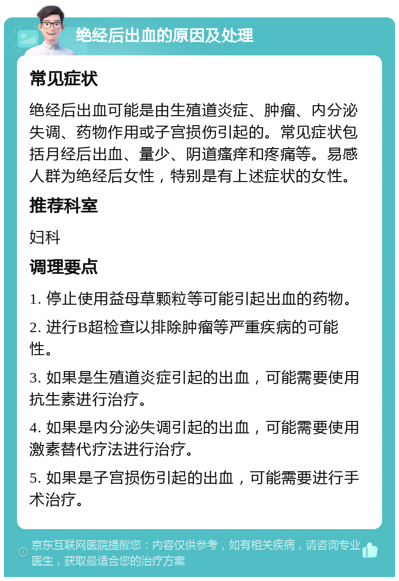 绝经后出血的原因及处理 常见症状 绝经后出血可能是由生殖道炎症、肿瘤、内分泌失调、药物作用或子宫损伤引起的。常见症状包括月经后出血、量少、阴道瘙痒和疼痛等。易感人群为绝经后女性，特别是有上述症状的女性。 推荐科室 妇科 调理要点 1. 停止使用益母草颗粒等可能引起出血的药物。 2. 进行B超检查以排除肿瘤等严重疾病的可能性。 3. 如果是生殖道炎症引起的出血，可能需要使用抗生素进行治疗。 4. 如果是内分泌失调引起的出血，可能需要使用激素替代疗法进行治疗。 5. 如果是子宫损伤引起的出血，可能需要进行手术治疗。