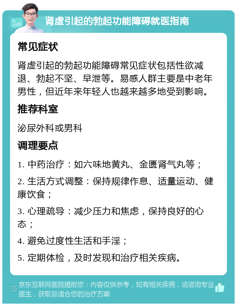 肾虚引起的勃起功能障碍就医指南 常见症状 肾虚引起的勃起功能障碍常见症状包括性欲减退、勃起不坚、早泄等。易感人群主要是中老年男性，但近年来年轻人也越来越多地受到影响。 推荐科室 泌尿外科或男科 调理要点 1. 中药治疗：如六味地黄丸、金匮肾气丸等； 2. 生活方式调整：保持规律作息、适量运动、健康饮食； 3. 心理疏导：减少压力和焦虑，保持良好的心态； 4. 避免过度性生活和手淫； 5. 定期体检，及时发现和治疗相关疾病。