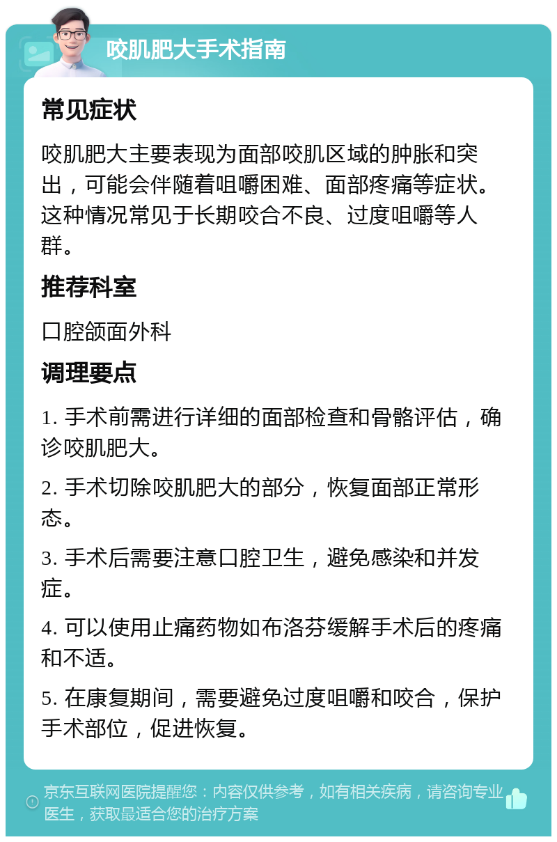 咬肌肥大手术指南 常见症状 咬肌肥大主要表现为面部咬肌区域的肿胀和突出，可能会伴随着咀嚼困难、面部疼痛等症状。这种情况常见于长期咬合不良、过度咀嚼等人群。 推荐科室 口腔颌面外科 调理要点 1. 手术前需进行详细的面部检查和骨骼评估，确诊咬肌肥大。 2. 手术切除咬肌肥大的部分，恢复面部正常形态。 3. 手术后需要注意口腔卫生，避免感染和并发症。 4. 可以使用止痛药物如布洛芬缓解手术后的疼痛和不适。 5. 在康复期间，需要避免过度咀嚼和咬合，保护手术部位，促进恢复。