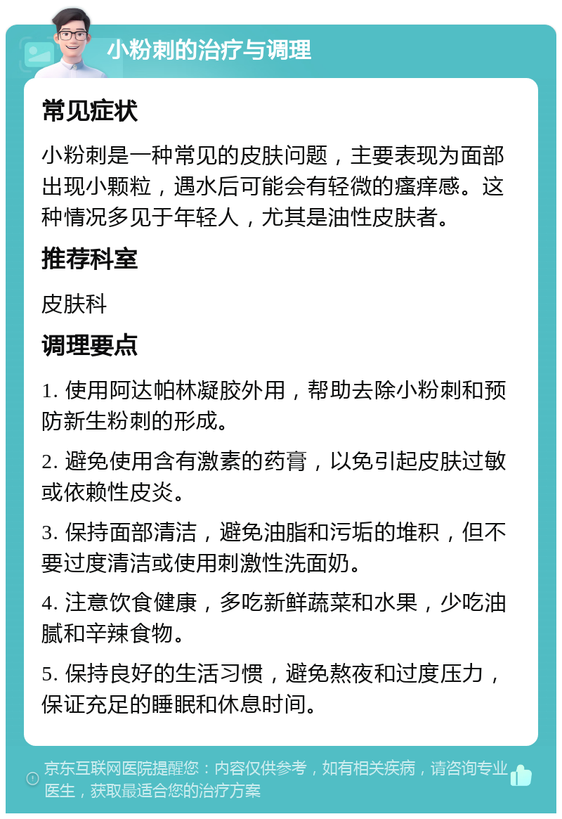 小粉刺的治疗与调理 常见症状 小粉刺是一种常见的皮肤问题，主要表现为面部出现小颗粒，遇水后可能会有轻微的瘙痒感。这种情况多见于年轻人，尤其是油性皮肤者。 推荐科室 皮肤科 调理要点 1. 使用阿达帕林凝胶外用，帮助去除小粉刺和预防新生粉刺的形成。 2. 避免使用含有激素的药膏，以免引起皮肤过敏或依赖性皮炎。 3. 保持面部清洁，避免油脂和污垢的堆积，但不要过度清洁或使用刺激性洗面奶。 4. 注意饮食健康，多吃新鲜蔬菜和水果，少吃油腻和辛辣食物。 5. 保持良好的生活习惯，避免熬夜和过度压力，保证充足的睡眠和休息时间。