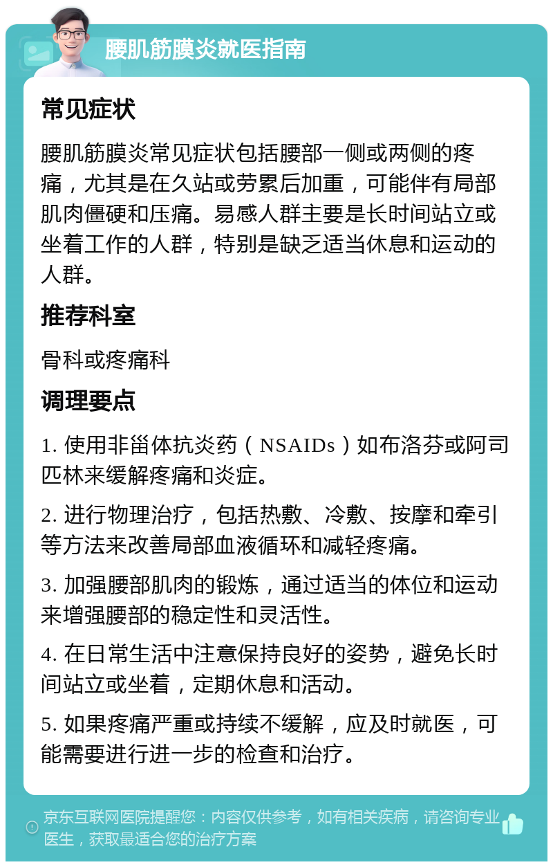 腰肌筋膜炎就医指南 常见症状 腰肌筋膜炎常见症状包括腰部一侧或两侧的疼痛，尤其是在久站或劳累后加重，可能伴有局部肌肉僵硬和压痛。易感人群主要是长时间站立或坐着工作的人群，特别是缺乏适当休息和运动的人群。 推荐科室 骨科或疼痛科 调理要点 1. 使用非甾体抗炎药（NSAIDs）如布洛芬或阿司匹林来缓解疼痛和炎症。 2. 进行物理治疗，包括热敷、冷敷、按摩和牵引等方法来改善局部血液循环和减轻疼痛。 3. 加强腰部肌肉的锻炼，通过适当的体位和运动来增强腰部的稳定性和灵活性。 4. 在日常生活中注意保持良好的姿势，避免长时间站立或坐着，定期休息和活动。 5. 如果疼痛严重或持续不缓解，应及时就医，可能需要进行进一步的检查和治疗。