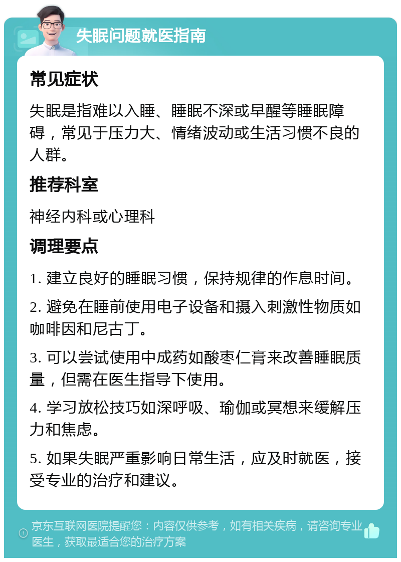 失眠问题就医指南 常见症状 失眠是指难以入睡、睡眠不深或早醒等睡眠障碍，常见于压力大、情绪波动或生活习惯不良的人群。 推荐科室 神经内科或心理科 调理要点 1. 建立良好的睡眠习惯，保持规律的作息时间。 2. 避免在睡前使用电子设备和摄入刺激性物质如咖啡因和尼古丁。 3. 可以尝试使用中成药如酸枣仁膏来改善睡眠质量，但需在医生指导下使用。 4. 学习放松技巧如深呼吸、瑜伽或冥想来缓解压力和焦虑。 5. 如果失眠严重影响日常生活，应及时就医，接受专业的治疗和建议。