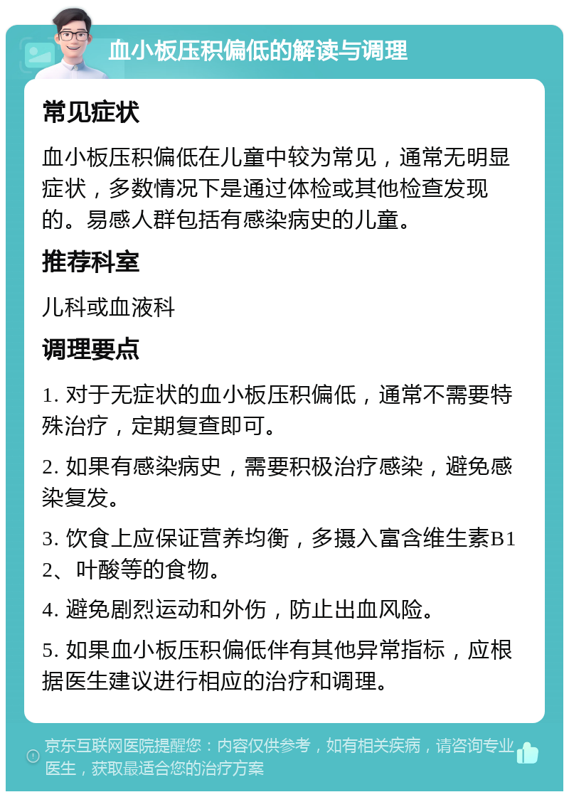 血小板压积偏低的解读与调理 常见症状 血小板压积偏低在儿童中较为常见，通常无明显症状，多数情况下是通过体检或其他检查发现的。易感人群包括有感染病史的儿童。 推荐科室 儿科或血液科 调理要点 1. 对于无症状的血小板压积偏低，通常不需要特殊治疗，定期复查即可。 2. 如果有感染病史，需要积极治疗感染，避免感染复发。 3. 饮食上应保证营养均衡，多摄入富含维生素B12、叶酸等的食物。 4. 避免剧烈运动和外伤，防止出血风险。 5. 如果血小板压积偏低伴有其他异常指标，应根据医生建议进行相应的治疗和调理。