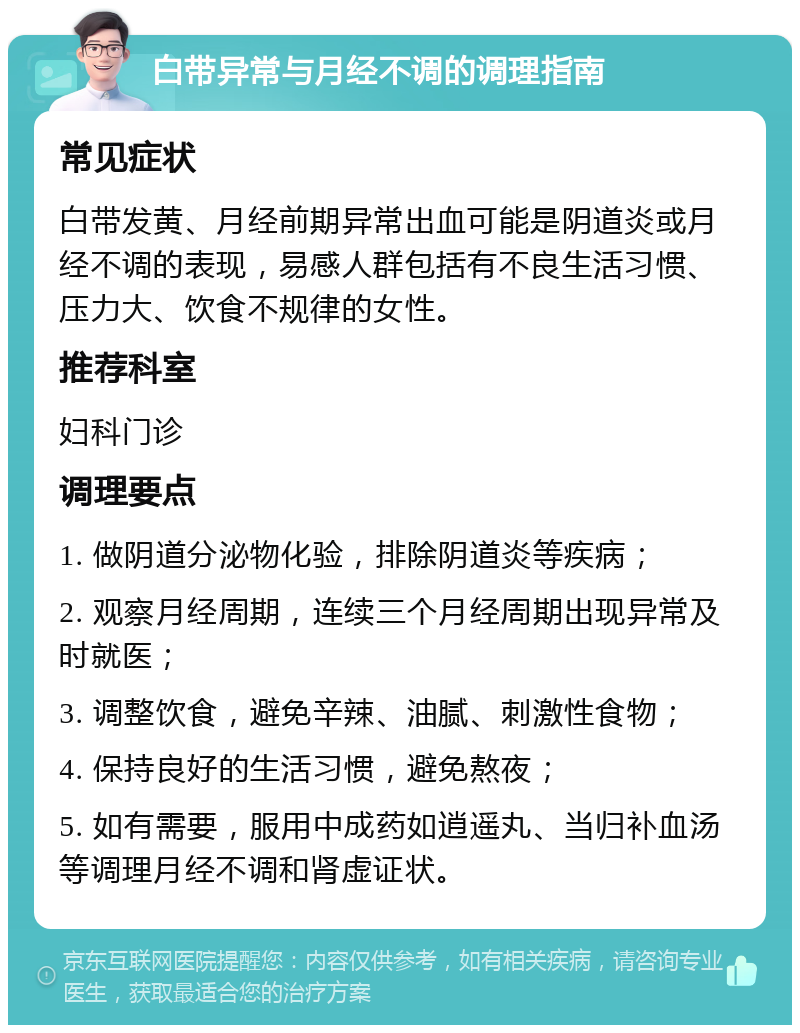 白带异常与月经不调的调理指南 常见症状 白带发黄、月经前期异常出血可能是阴道炎或月经不调的表现，易感人群包括有不良生活习惯、压力大、饮食不规律的女性。 推荐科室 妇科门诊 调理要点 1. 做阴道分泌物化验，排除阴道炎等疾病； 2. 观察月经周期，连续三个月经周期出现异常及时就医； 3. 调整饮食，避免辛辣、油腻、刺激性食物； 4. 保持良好的生活习惯，避免熬夜； 5. 如有需要，服用中成药如逍遥丸、当归补血汤等调理月经不调和肾虚证状。