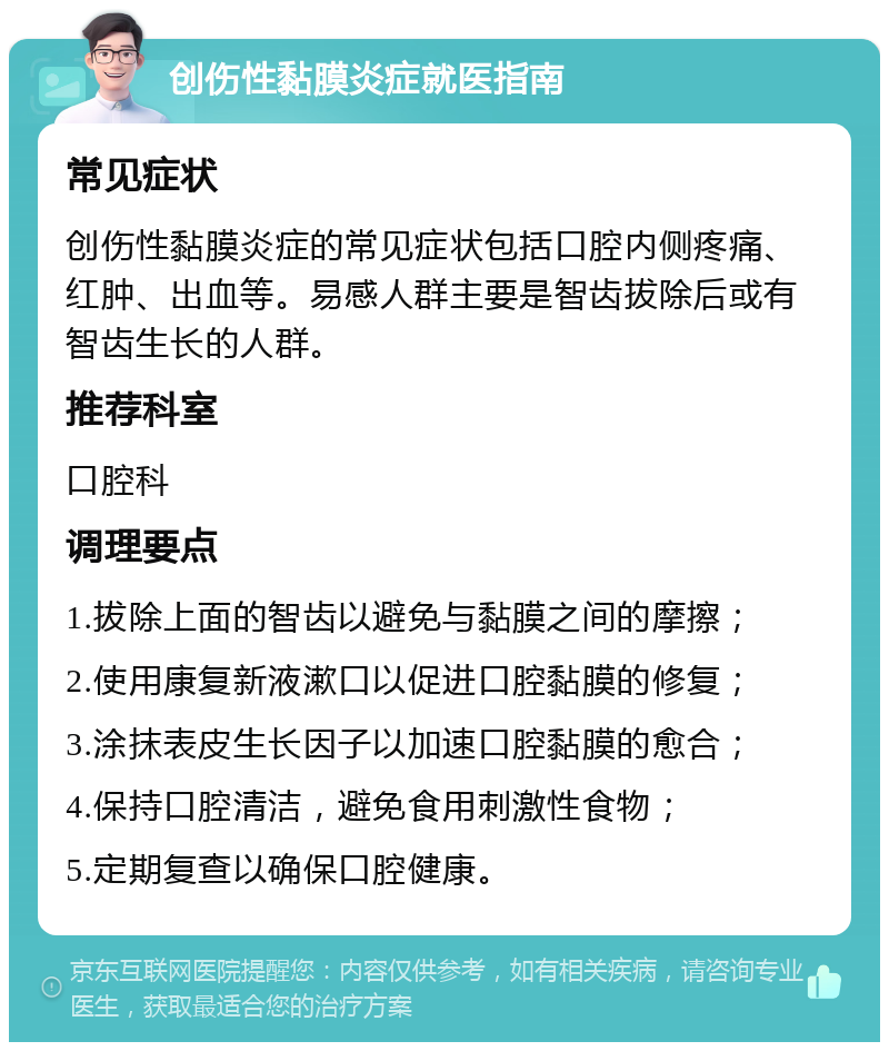 创伤性黏膜炎症就医指南 常见症状 创伤性黏膜炎症的常见症状包括口腔内侧疼痛、红肿、出血等。易感人群主要是智齿拔除后或有智齿生长的人群。 推荐科室 口腔科 调理要点 1.拔除上面的智齿以避免与黏膜之间的摩擦； 2.使用康复新液漱口以促进口腔黏膜的修复； 3.涂抹表皮生长因子以加速口腔黏膜的愈合； 4.保持口腔清洁，避免食用刺激性食物； 5.定期复查以确保口腔健康。