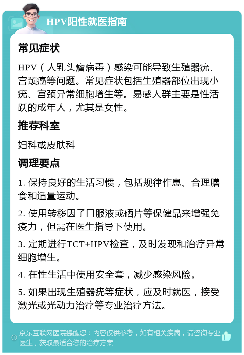 HPV阳性就医指南 常见症状 HPV（人乳头瘤病毒）感染可能导致生殖器疣、宫颈癌等问题。常见症状包括生殖器部位出现小疣、宫颈异常细胞增生等。易感人群主要是性活跃的成年人，尤其是女性。 推荐科室 妇科或皮肤科 调理要点 1. 保持良好的生活习惯，包括规律作息、合理膳食和适量运动。 2. 使用转移因子口服液或硒片等保健品来增强免疫力，但需在医生指导下使用。 3. 定期进行TCT+HPV检查，及时发现和治疗异常细胞增生。 4. 在性生活中使用安全套，减少感染风险。 5. 如果出现生殖器疣等症状，应及时就医，接受激光或光动力治疗等专业治疗方法。