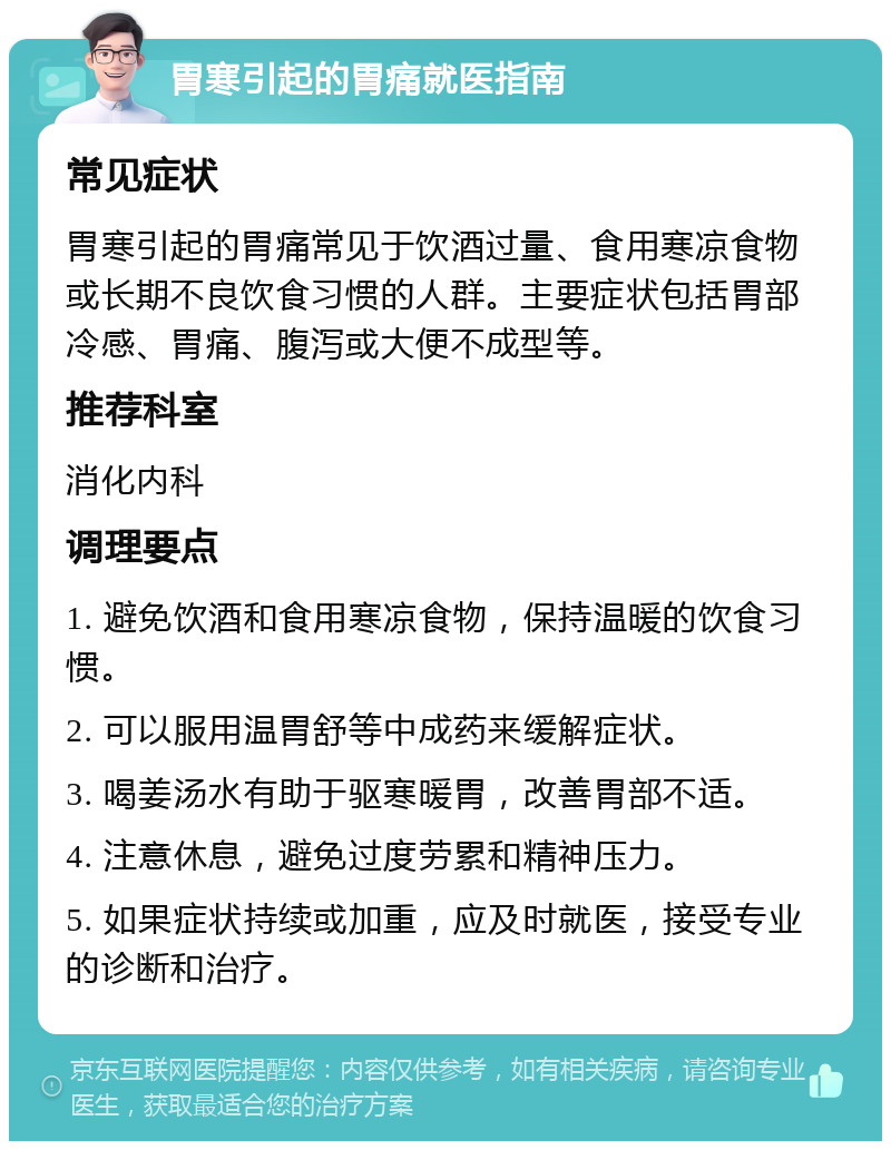 胃寒引起的胃痛就医指南 常见症状 胃寒引起的胃痛常见于饮酒过量、食用寒凉食物或长期不良饮食习惯的人群。主要症状包括胃部冷感、胃痛、腹泻或大便不成型等。 推荐科室 消化内科 调理要点 1. 避免饮酒和食用寒凉食物，保持温暖的饮食习惯。 2. 可以服用温胃舒等中成药来缓解症状。 3. 喝姜汤水有助于驱寒暖胃，改善胃部不适。 4. 注意休息，避免过度劳累和精神压力。 5. 如果症状持续或加重，应及时就医，接受专业的诊断和治疗。