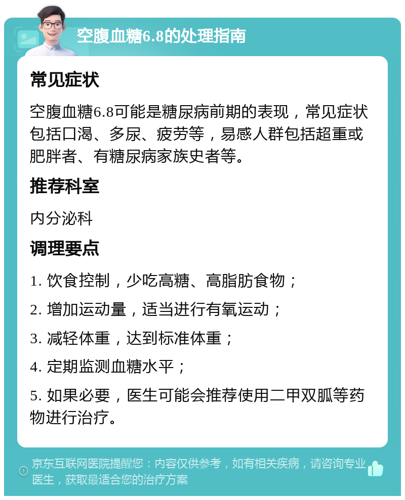 空腹血糖6.8的处理指南 常见症状 空腹血糖6.8可能是糖尿病前期的表现，常见症状包括口渴、多尿、疲劳等，易感人群包括超重或肥胖者、有糖尿病家族史者等。 推荐科室 内分泌科 调理要点 1. 饮食控制，少吃高糖、高脂肪食物； 2. 增加运动量，适当进行有氧运动； 3. 减轻体重，达到标准体重； 4. 定期监测血糖水平； 5. 如果必要，医生可能会推荐使用二甲双胍等药物进行治疗。