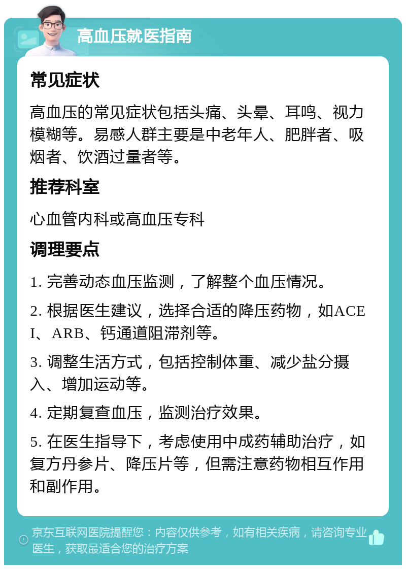 高血压就医指南 常见症状 高血压的常见症状包括头痛、头晕、耳鸣、视力模糊等。易感人群主要是中老年人、肥胖者、吸烟者、饮酒过量者等。 推荐科室 心血管内科或高血压专科 调理要点 1. 完善动态血压监测，了解整个血压情况。 2. 根据医生建议，选择合适的降压药物，如ACEI、ARB、钙通道阻滞剂等。 3. 调整生活方式，包括控制体重、减少盐分摄入、增加运动等。 4. 定期复查血压，监测治疗效果。 5. 在医生指导下，考虑使用中成药辅助治疗，如复方丹参片、降压片等，但需注意药物相互作用和副作用。