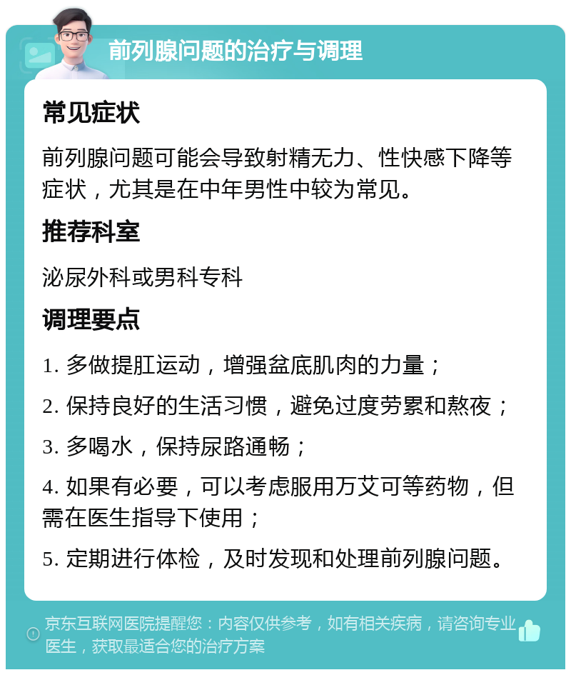 前列腺问题的治疗与调理 常见症状 前列腺问题可能会导致射精无力、性快感下降等症状，尤其是在中年男性中较为常见。 推荐科室 泌尿外科或男科专科 调理要点 1. 多做提肛运动，增强盆底肌肉的力量； 2. 保持良好的生活习惯，避免过度劳累和熬夜； 3. 多喝水，保持尿路通畅； 4. 如果有必要，可以考虑服用万艾可等药物，但需在医生指导下使用； 5. 定期进行体检，及时发现和处理前列腺问题。