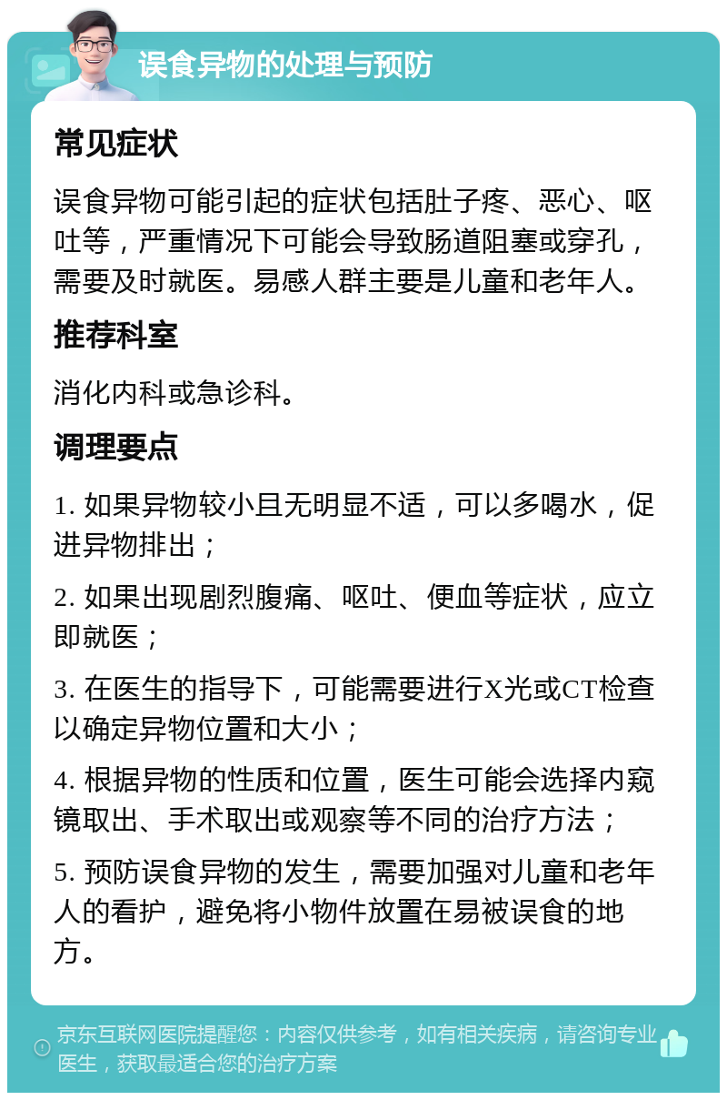 误食异物的处理与预防 常见症状 误食异物可能引起的症状包括肚子疼、恶心、呕吐等，严重情况下可能会导致肠道阻塞或穿孔，需要及时就医。易感人群主要是儿童和老年人。 推荐科室 消化内科或急诊科。 调理要点 1. 如果异物较小且无明显不适，可以多喝水，促进异物排出； 2. 如果出现剧烈腹痛、呕吐、便血等症状，应立即就医； 3. 在医生的指导下，可能需要进行X光或CT检查以确定异物位置和大小； 4. 根据异物的性质和位置，医生可能会选择内窥镜取出、手术取出或观察等不同的治疗方法； 5. 预防误食异物的发生，需要加强对儿童和老年人的看护，避免将小物件放置在易被误食的地方。