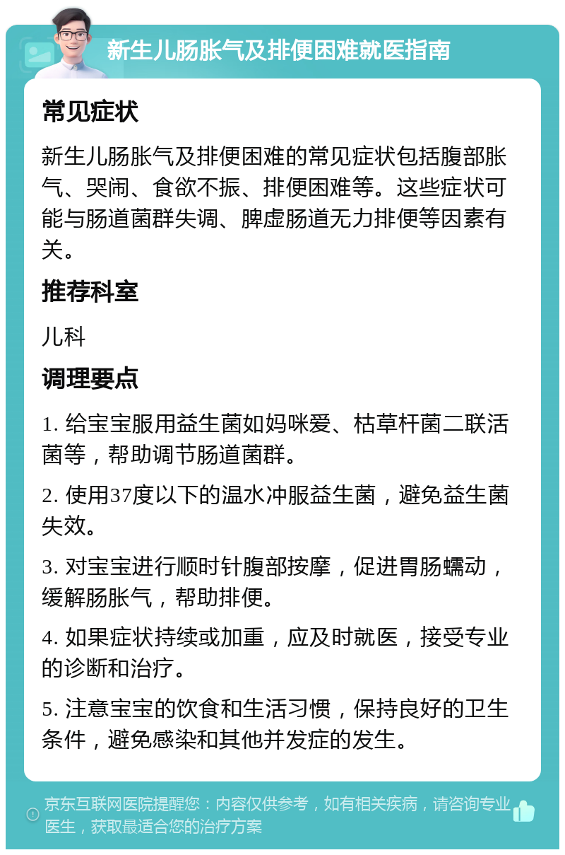 新生儿肠胀气及排便困难就医指南 常见症状 新生儿肠胀气及排便困难的常见症状包括腹部胀气、哭闹、食欲不振、排便困难等。这些症状可能与肠道菌群失调、脾虚肠道无力排便等因素有关。 推荐科室 儿科 调理要点 1. 给宝宝服用益生菌如妈咪爱、枯草杆菌二联活菌等，帮助调节肠道菌群。 2. 使用37度以下的温水冲服益生菌，避免益生菌失效。 3. 对宝宝进行顺时针腹部按摩，促进胃肠蠕动，缓解肠胀气，帮助排便。 4. 如果症状持续或加重，应及时就医，接受专业的诊断和治疗。 5. 注意宝宝的饮食和生活习惯，保持良好的卫生条件，避免感染和其他并发症的发生。