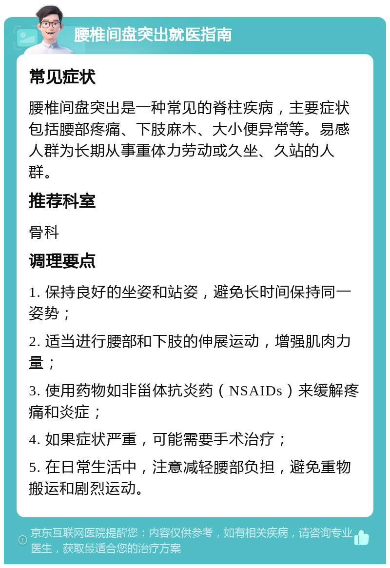 腰椎间盘突出就医指南 常见症状 腰椎间盘突出是一种常见的脊柱疾病，主要症状包括腰部疼痛、下肢麻木、大小便异常等。易感人群为长期从事重体力劳动或久坐、久站的人群。 推荐科室 骨科 调理要点 1. 保持良好的坐姿和站姿，避免长时间保持同一姿势； 2. 适当进行腰部和下肢的伸展运动，增强肌肉力量； 3. 使用药物如非甾体抗炎药（NSAIDs）来缓解疼痛和炎症； 4. 如果症状严重，可能需要手术治疗； 5. 在日常生活中，注意减轻腰部负担，避免重物搬运和剧烈运动。