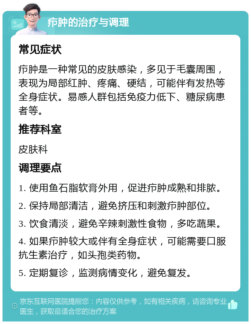 疖肿的治疗与调理 常见症状 疖肿是一种常见的皮肤感染，多见于毛囊周围，表现为局部红肿、疼痛、硬结，可能伴有发热等全身症状。易感人群包括免疫力低下、糖尿病患者等。 推荐科室 皮肤科 调理要点 1. 使用鱼石脂软膏外用，促进疖肿成熟和排脓。 2. 保持局部清洁，避免挤压和刺激疖肿部位。 3. 饮食清淡，避免辛辣刺激性食物，多吃蔬果。 4. 如果疖肿较大或伴有全身症状，可能需要口服抗生素治疗，如头孢类药物。 5. 定期复诊，监测病情变化，避免复发。