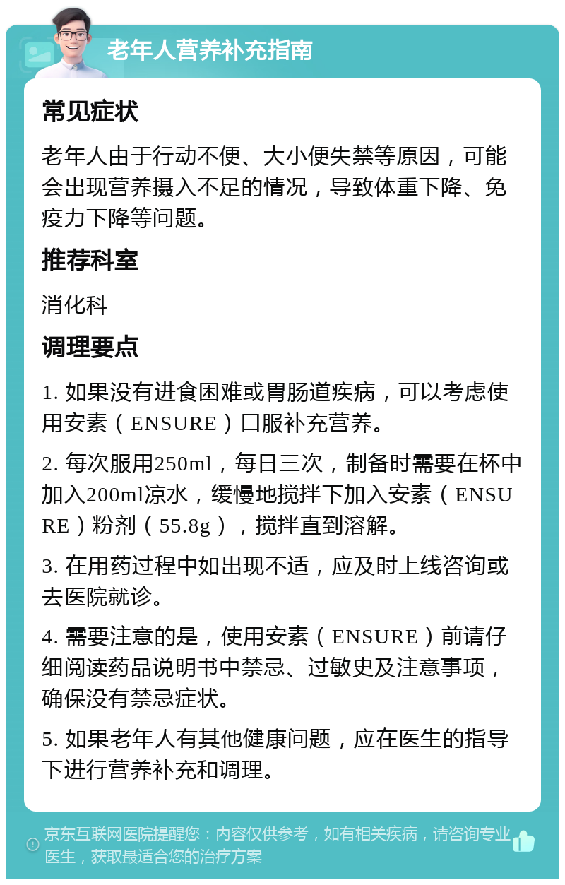 老年人营养补充指南 常见症状 老年人由于行动不便、大小便失禁等原因，可能会出现营养摄入不足的情况，导致体重下降、免疫力下降等问题。 推荐科室 消化科 调理要点 1. 如果没有进食困难或胃肠道疾病，可以考虑使用安素（ENSURE）口服补充营养。 2. 每次服用250ml，每日三次，制备时需要在杯中加入200ml凉水，缓慢地搅拌下加入安素（ENSURE）粉剂（55.8g），搅拌直到溶解。 3. 在用药过程中如出现不适，应及时上线咨询或去医院就诊。 4. 需要注意的是，使用安素（ENSURE）前请仔细阅读药品说明书中禁忌、过敏史及注意事项，确保没有禁忌症状。 5. 如果老年人有其他健康问题，应在医生的指导下进行营养补充和调理。