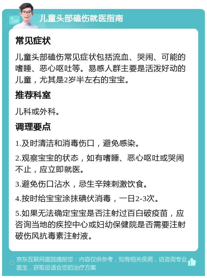 儿童头部磕伤就医指南 常见症状 儿童头部磕伤常见症状包括流血、哭闹、可能的嗜睡、恶心呕吐等。易感人群主要是活泼好动的儿童，尤其是2岁半左右的宝宝。 推荐科室 儿科或外科。 调理要点 1.及时清洁和消毒伤口，避免感染。 2.观察宝宝的状态，如有嗜睡、恶心呕吐或哭闹不止，应立即就医。 3.避免伤口沾水，忌生辛辣刺激饮食。 4.按时给宝宝涂抹碘伏消毒，一日2-3次。 5.如果无法确定宝宝是否注射过百白破疫苗，应咨询当地的疾控中心或妇幼保健院是否需要注射破伤风抗毒素注射液。