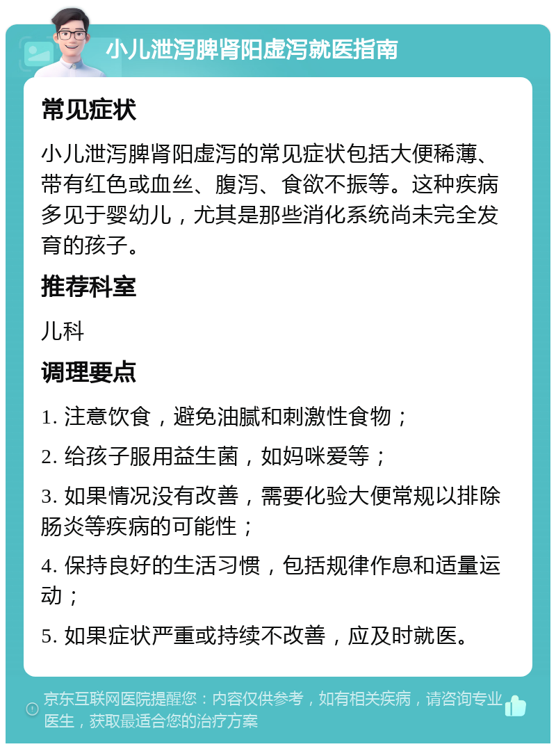 小儿泄泻脾肾阳虚泻就医指南 常见症状 小儿泄泻脾肾阳虚泻的常见症状包括大便稀薄、带有红色或血丝、腹泻、食欲不振等。这种疾病多见于婴幼儿，尤其是那些消化系统尚未完全发育的孩子。 推荐科室 儿科 调理要点 1. 注意饮食，避免油腻和刺激性食物； 2. 给孩子服用益生菌，如妈咪爱等； 3. 如果情况没有改善，需要化验大便常规以排除肠炎等疾病的可能性； 4. 保持良好的生活习惯，包括规律作息和适量运动； 5. 如果症状严重或持续不改善，应及时就医。