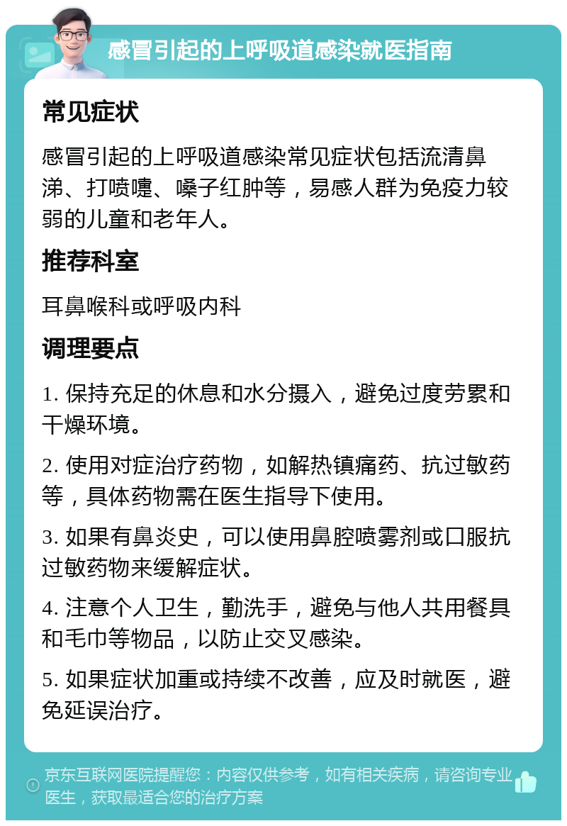 感冒引起的上呼吸道感染就医指南 常见症状 感冒引起的上呼吸道感染常见症状包括流清鼻涕、打喷嚏、嗓子红肿等，易感人群为免疫力较弱的儿童和老年人。 推荐科室 耳鼻喉科或呼吸内科 调理要点 1. 保持充足的休息和水分摄入，避免过度劳累和干燥环境。 2. 使用对症治疗药物，如解热镇痛药、抗过敏药等，具体药物需在医生指导下使用。 3. 如果有鼻炎史，可以使用鼻腔喷雾剂或口服抗过敏药物来缓解症状。 4. 注意个人卫生，勤洗手，避免与他人共用餐具和毛巾等物品，以防止交叉感染。 5. 如果症状加重或持续不改善，应及时就医，避免延误治疗。