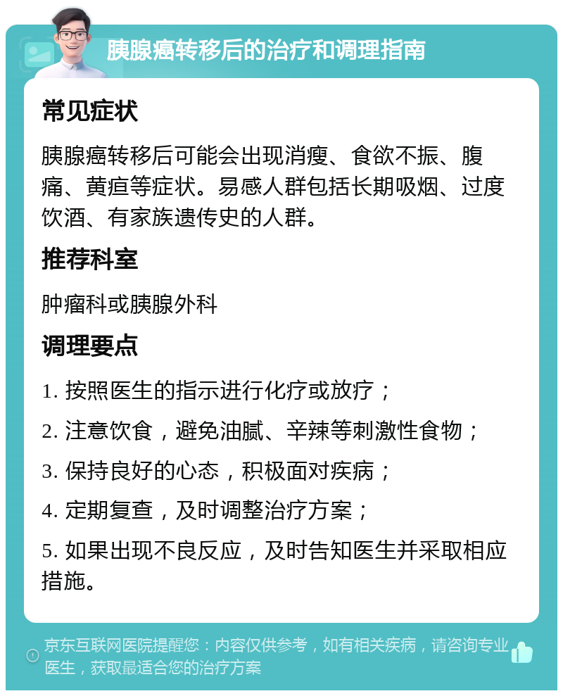 胰腺癌转移后的治疗和调理指南 常见症状 胰腺癌转移后可能会出现消瘦、食欲不振、腹痛、黄疸等症状。易感人群包括长期吸烟、过度饮酒、有家族遗传史的人群。 推荐科室 肿瘤科或胰腺外科 调理要点 1. 按照医生的指示进行化疗或放疗； 2. 注意饮食，避免油腻、辛辣等刺激性食物； 3. 保持良好的心态，积极面对疾病； 4. 定期复查，及时调整治疗方案； 5. 如果出现不良反应，及时告知医生并采取相应措施。