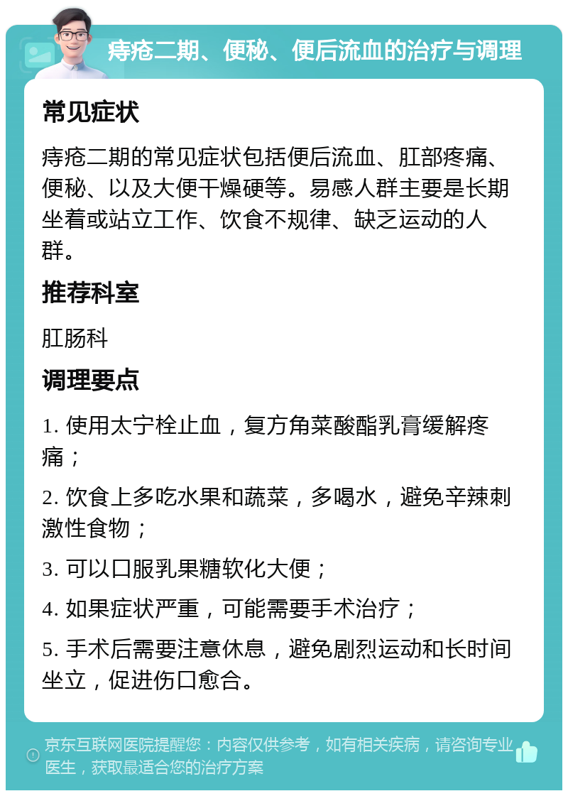 痔疮二期、便秘、便后流血的治疗与调理 常见症状 痔疮二期的常见症状包括便后流血、肛部疼痛、便秘、以及大便干燥硬等。易感人群主要是长期坐着或站立工作、饮食不规律、缺乏运动的人群。 推荐科室 肛肠科 调理要点 1. 使用太宁栓止血，复方角菜酸酯乳膏缓解疼痛； 2. 饮食上多吃水果和蔬菜，多喝水，避免辛辣刺激性食物； 3. 可以口服乳果糖软化大便； 4. 如果症状严重，可能需要手术治疗； 5. 手术后需要注意休息，避免剧烈运动和长时间坐立，促进伤口愈合。