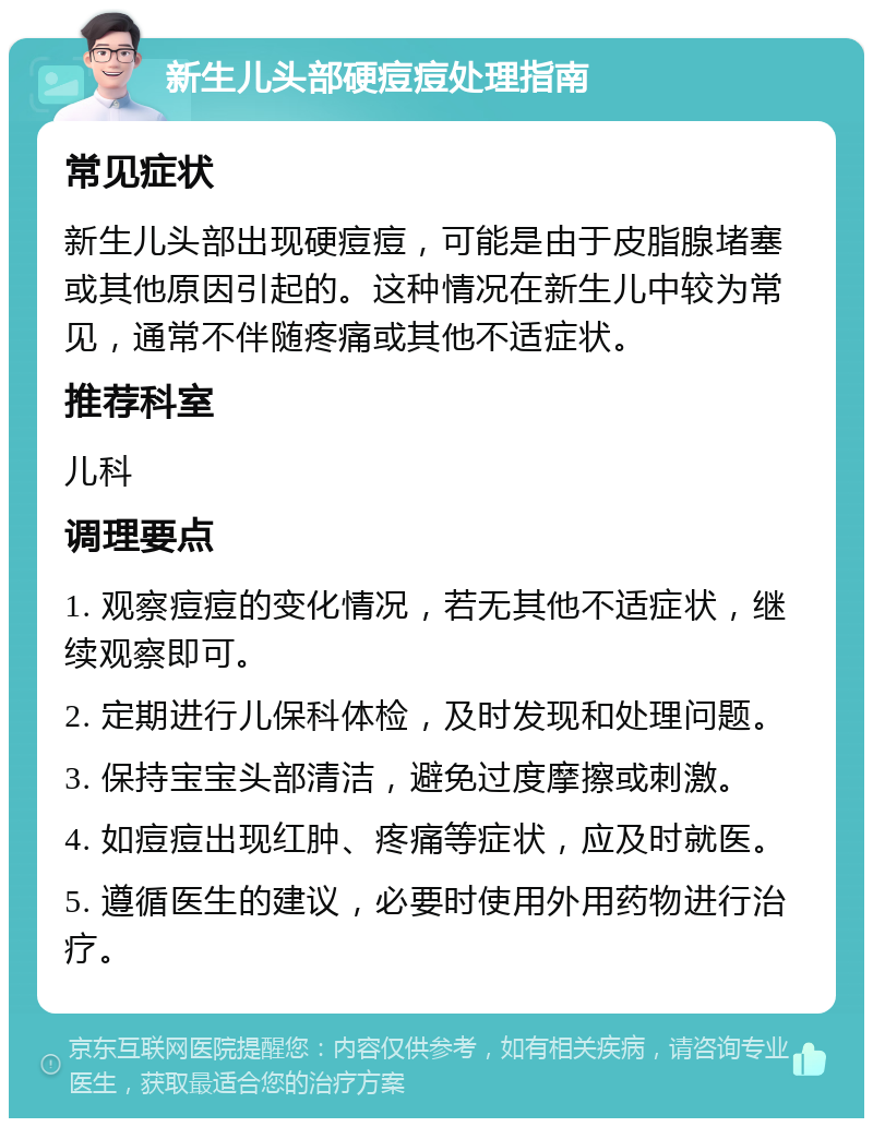 新生儿头部硬痘痘处理指南 常见症状 新生儿头部出现硬痘痘，可能是由于皮脂腺堵塞或其他原因引起的。这种情况在新生儿中较为常见，通常不伴随疼痛或其他不适症状。 推荐科室 儿科 调理要点 1. 观察痘痘的变化情况，若无其他不适症状，继续观察即可。 2. 定期进行儿保科体检，及时发现和处理问题。 3. 保持宝宝头部清洁，避免过度摩擦或刺激。 4. 如痘痘出现红肿、疼痛等症状，应及时就医。 5. 遵循医生的建议，必要时使用外用药物进行治疗。