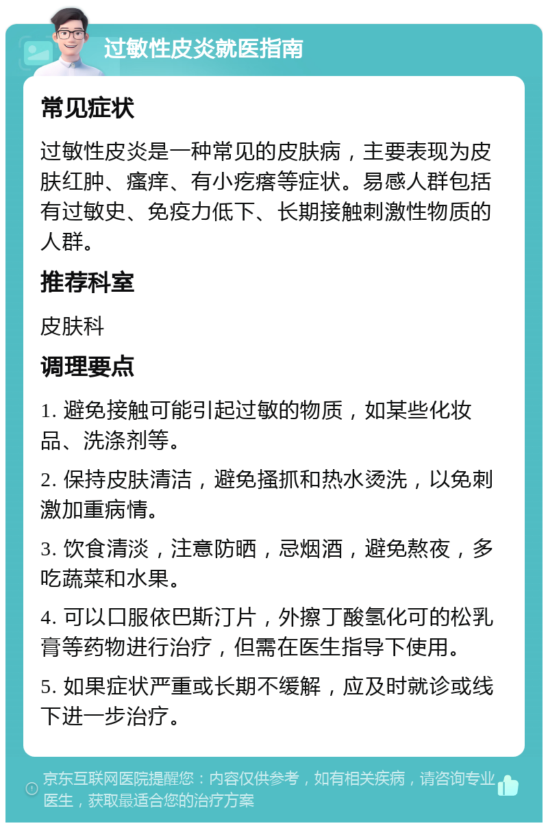 过敏性皮炎就医指南 常见症状 过敏性皮炎是一种常见的皮肤病，主要表现为皮肤红肿、瘙痒、有小疙瘩等症状。易感人群包括有过敏史、免疫力低下、长期接触刺激性物质的人群。 推荐科室 皮肤科 调理要点 1. 避免接触可能引起过敏的物质，如某些化妆品、洗涤剂等。 2. 保持皮肤清洁，避免搔抓和热水烫洗，以免刺激加重病情。 3. 饮食清淡，注意防晒，忌烟酒，避免熬夜，多吃蔬菜和水果。 4. 可以口服依巴斯汀片，外擦丁酸氢化可的松乳膏等药物进行治疗，但需在医生指导下使用。 5. 如果症状严重或长期不缓解，应及时就诊或线下进一步治疗。