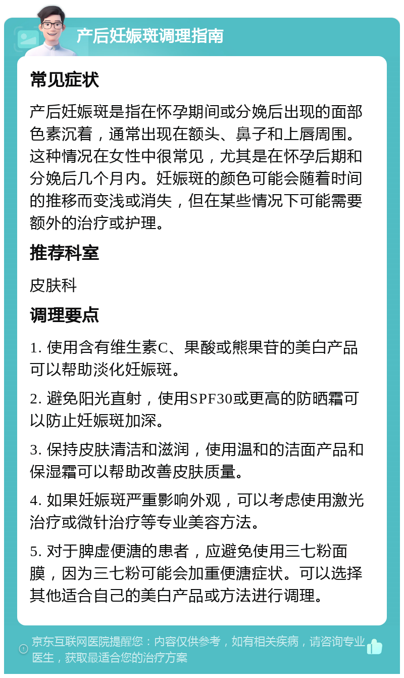 产后妊娠斑调理指南 常见症状 产后妊娠斑是指在怀孕期间或分娩后出现的面部色素沉着，通常出现在额头、鼻子和上唇周围。这种情况在女性中很常见，尤其是在怀孕后期和分娩后几个月内。妊娠斑的颜色可能会随着时间的推移而变浅或消失，但在某些情况下可能需要额外的治疗或护理。 推荐科室 皮肤科 调理要点 1. 使用含有维生素C、果酸或熊果苷的美白产品可以帮助淡化妊娠斑。 2. 避免阳光直射，使用SPF30或更高的防晒霜可以防止妊娠斑加深。 3. 保持皮肤清洁和滋润，使用温和的洁面产品和保湿霜可以帮助改善皮肤质量。 4. 如果妊娠斑严重影响外观，可以考虑使用激光治疗或微针治疗等专业美容方法。 5. 对于脾虚便溏的患者，应避免使用三七粉面膜，因为三七粉可能会加重便溏症状。可以选择其他适合自己的美白产品或方法进行调理。