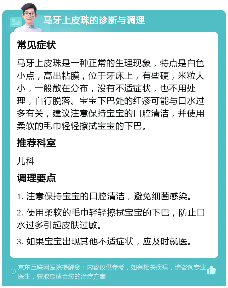 马牙上皮珠的诊断与调理 常见症状 马牙上皮珠是一种正常的生理现象，特点是白色小点，高出粘膜，位于牙床上，有些硬，米粒大小，一般散在分布，没有不适症状，也不用处理，自行脱落。宝宝下巴处的红疹可能与口水过多有关，建议注意保持宝宝的口腔清洁，并使用柔软的毛巾轻轻擦拭宝宝的下巴。 推荐科室 儿科 调理要点 1. 注意保持宝宝的口腔清洁，避免细菌感染。 2. 使用柔软的毛巾轻轻擦拭宝宝的下巴，防止口水过多引起皮肤过敏。 3. 如果宝宝出现其他不适症状，应及时就医。