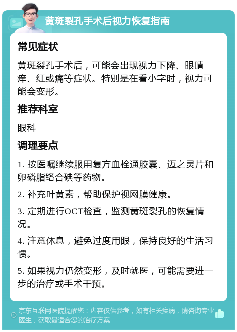 黄斑裂孔手术后视力恢复指南 常见症状 黄斑裂孔手术后，可能会出现视力下降、眼睛痒、红或痛等症状。特别是在看小字时，视力可能会变形。 推荐科室 眼科 调理要点 1. 按医嘱继续服用复方血栓通胶囊、迈之灵片和卵磷脂络合碘等药物。 2. 补充叶黄素，帮助保护视网膜健康。 3. 定期进行OCT检查，监测黄斑裂孔的恢复情况。 4. 注意休息，避免过度用眼，保持良好的生活习惯。 5. 如果视力仍然变形，及时就医，可能需要进一步的治疗或手术干预。