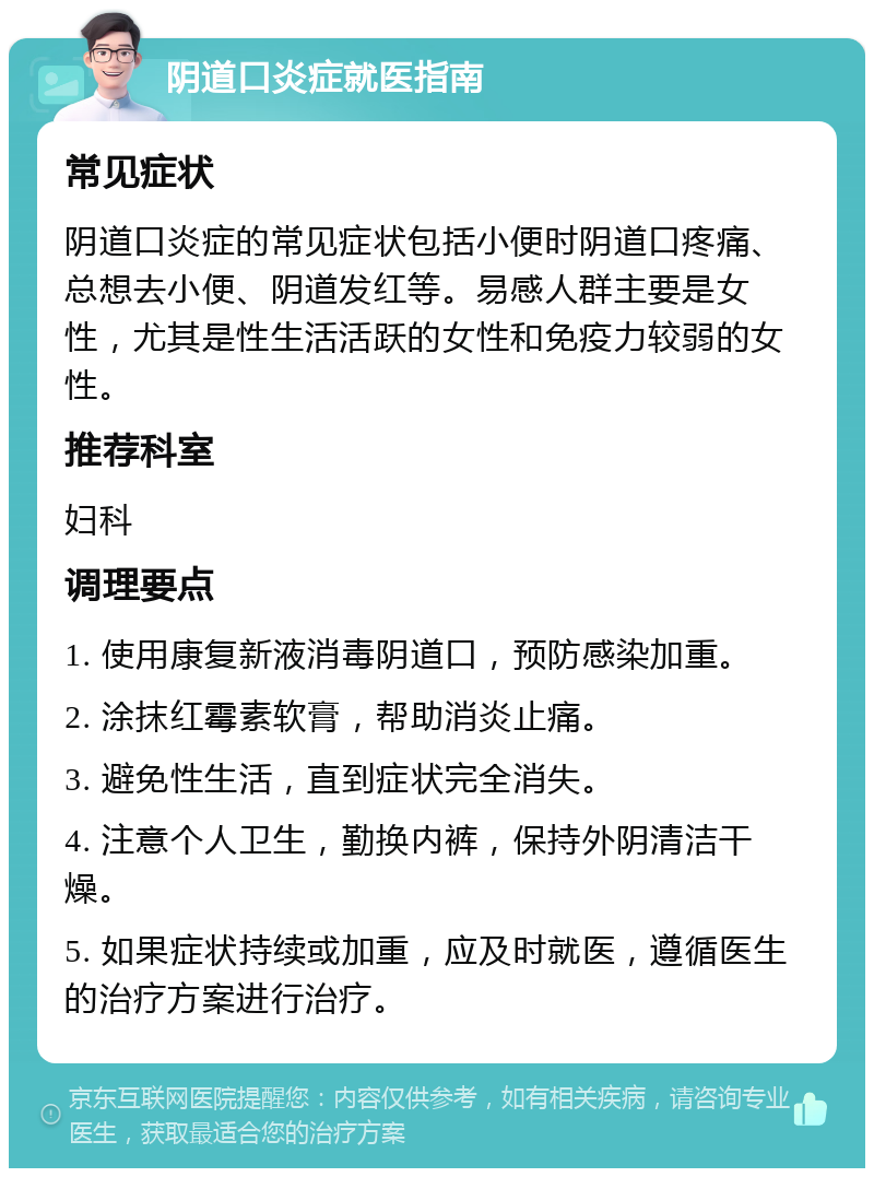 阴道口炎症就医指南 常见症状 阴道口炎症的常见症状包括小便时阴道口疼痛、总想去小便、阴道发红等。易感人群主要是女性，尤其是性生活活跃的女性和免疫力较弱的女性。 推荐科室 妇科 调理要点 1. 使用康复新液消毒阴道口，预防感染加重。 2. 涂抹红霉素软膏，帮助消炎止痛。 3. 避免性生活，直到症状完全消失。 4. 注意个人卫生，勤换内裤，保持外阴清洁干燥。 5. 如果症状持续或加重，应及时就医，遵循医生的治疗方案进行治疗。